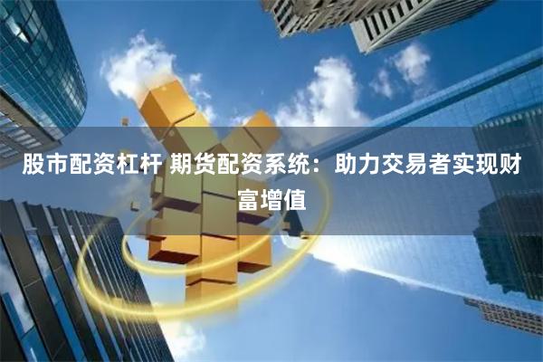 股市配资杠杆 期货配资系统：助力交易者实现财富增值