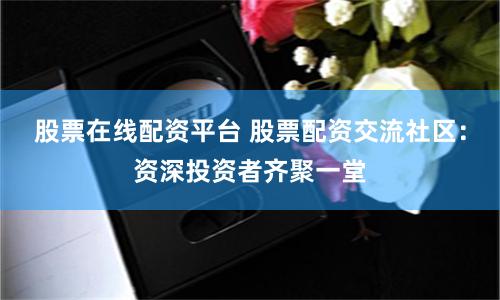 股票在线配资平台 股票配资交流社区：资深投资者齐聚一堂