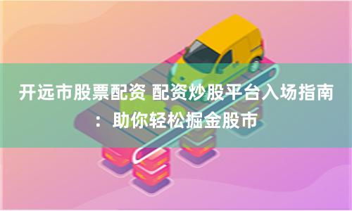 开远市股票配资 配资炒股平台入场指南：助你轻松掘金股市