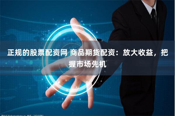 正规的股票配资网 商品期货配资：放大收益，把握市场先机