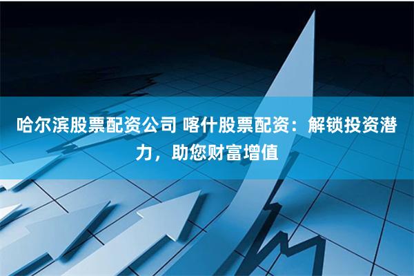 哈尔滨股票配资公司 喀什股票配资：解锁投资潜力，助您财富增值