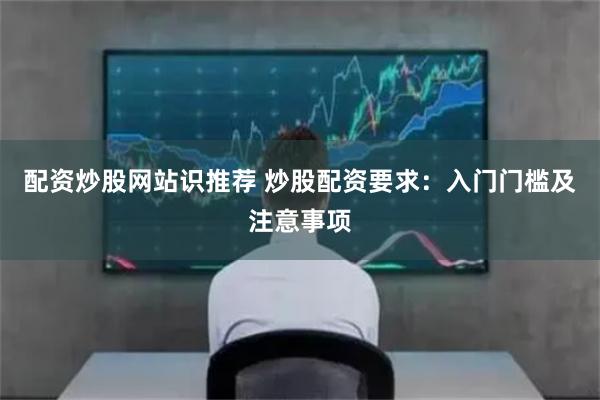 配资炒股网站识推荐 炒股配资要求：入门门槛及注意事项