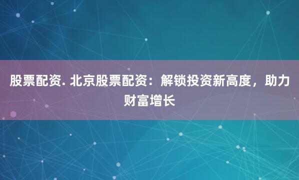 股票配资. 北京股票配资：解锁投资新高度，助力财富增长