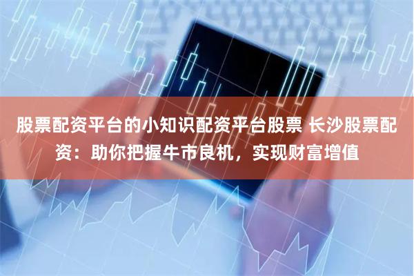 股票配资平台的小知识配资平台股票 长沙股票配资：助你把握牛市良机，实现财富增值