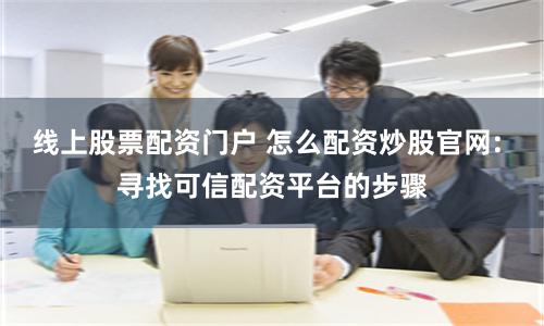 线上股票配资门户 怎么配资炒股官网: 寻找可信配资平台的步骤