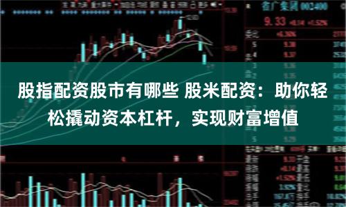 股指配资股市有哪些 股米配资：助你轻松撬动资本杠杆，实现财富增值