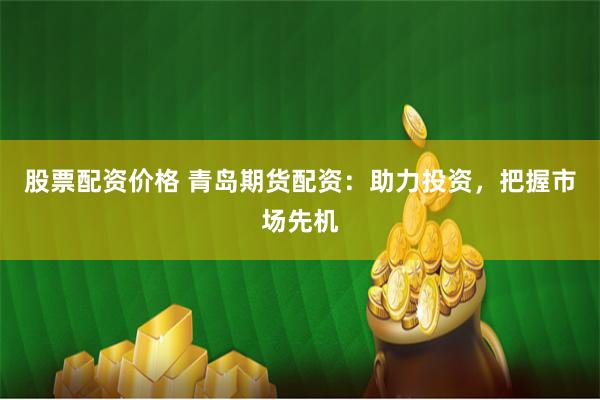 股票配资价格 青岛期货配资：助力投资，把握市场先机