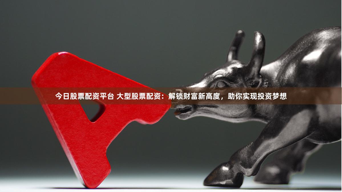 今日股票配资平台 大型股票配资：解锁财富新高度，助你实现投资梦想