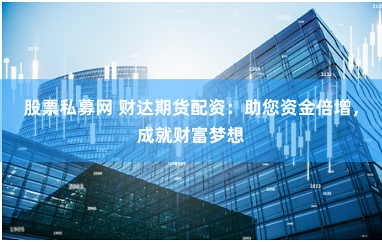 股票私募网 财达期货配资：助您资金倍增，成就财富梦想