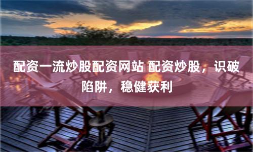 配资一流炒股配资网站 配资炒股，识破陷阱，稳健获利