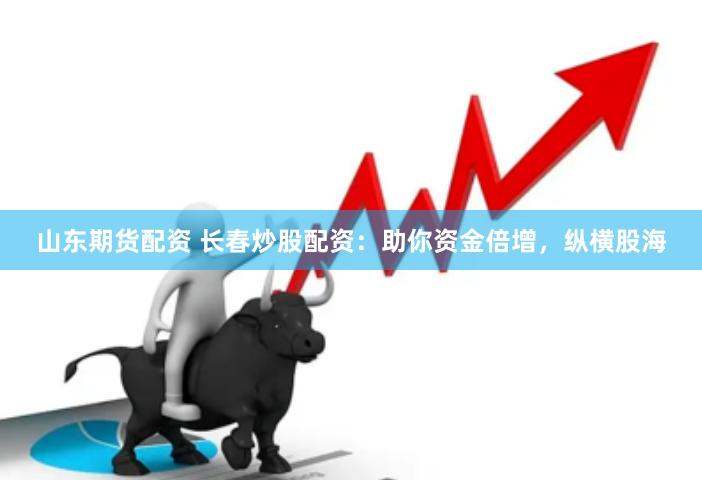 山东期货配资 长春炒股配资：助你资金倍增，纵横股海