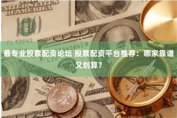 最专业股票配资论坛 股票配资平台推荐：哪家靠谱又划算？