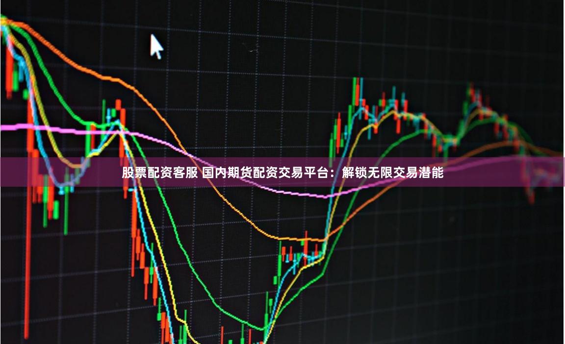 股票配资客服 国内期货配资交易平台：解锁无限交易潜能