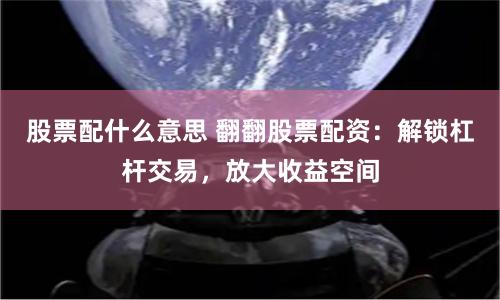 股票配什么意思 翻翻股票配资：解锁杠杆交易，放大收益空间