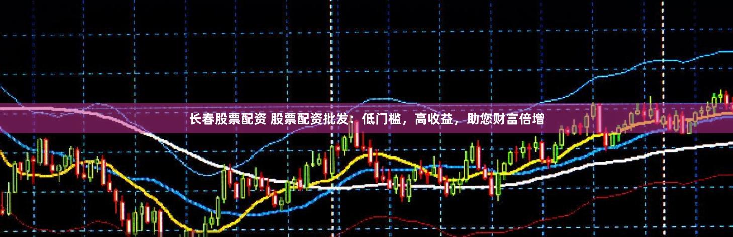 长春股票配资 股票配资批发：低门槛，高收益，助您财富倍增