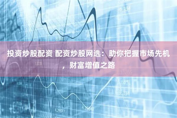投资炒股配资 配资炒股网选：助你把握市场先机，财富增值之路