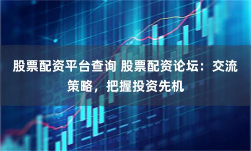 股票配资平台查询 股票配资论坛：交流策略，把握投资先机
