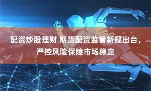 配资炒股理财 期货配资监管新规出台，严控风险保障市场稳定