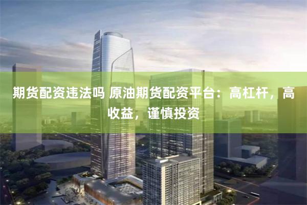 期货配资违法吗 原油期货配资平台：高杠杆，高收益，谨慎投资