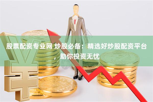 股票配资专业网 炒股必备：精选好炒股配资平台，助你投资无忧
