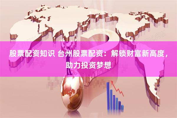 股票配资知识 台州股票配资：解锁财富新高度，助力投资梦想