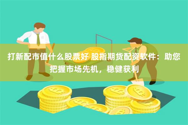 打新配市值什么股票好 股指期货配资软件：助您把握市场先机，稳健获利