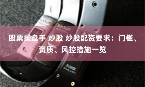 股票操盘手 炒股 炒股配资要求：门槛、资质、风控措施一览