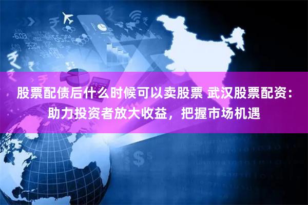 股票配债后什么时候可以卖股票 武汉股票配资：助力投资者放大收益，把握市场机遇