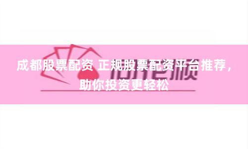 成都股票配资 正规股票配资平台推荐，助你投资更轻松