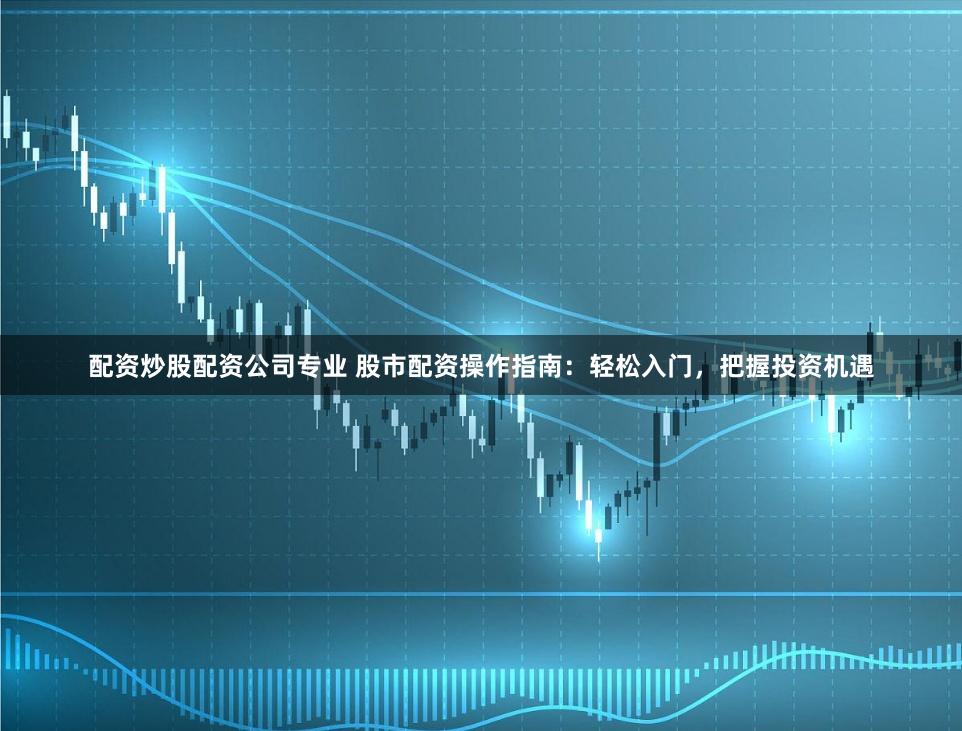 配资炒股配资公司专业 股市配资操作指南：轻松入门，把握投资机遇