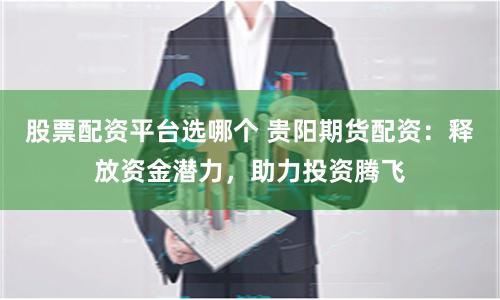股票配资平台选哪个 贵阳期货配资：释放资金潜力，助力投资腾飞