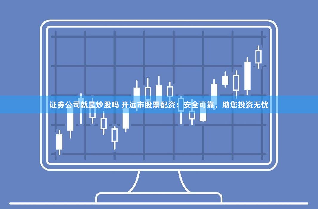 证券公司就是炒股吗 开远市股票配资：安全可靠，助您投资无忧