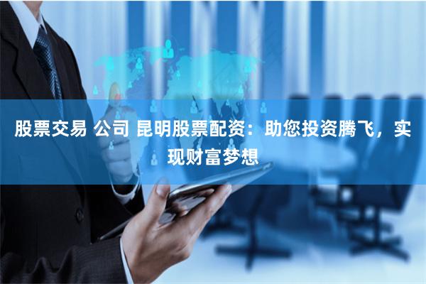 股票交易 公司 昆明股票配资：助您投资腾飞，实现财富梦想