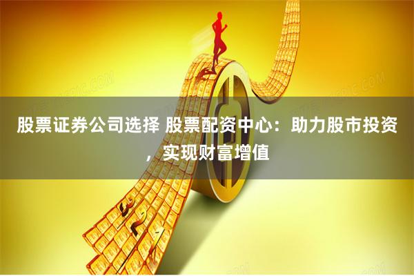 股票证券公司选择 股票配资中心：助力股市投资，实现财富增值