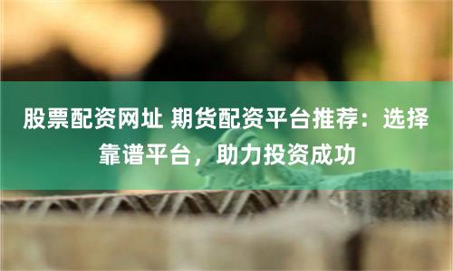 股票配资网址 期货配资平台推荐:选择靠谱平台,助力投资成功