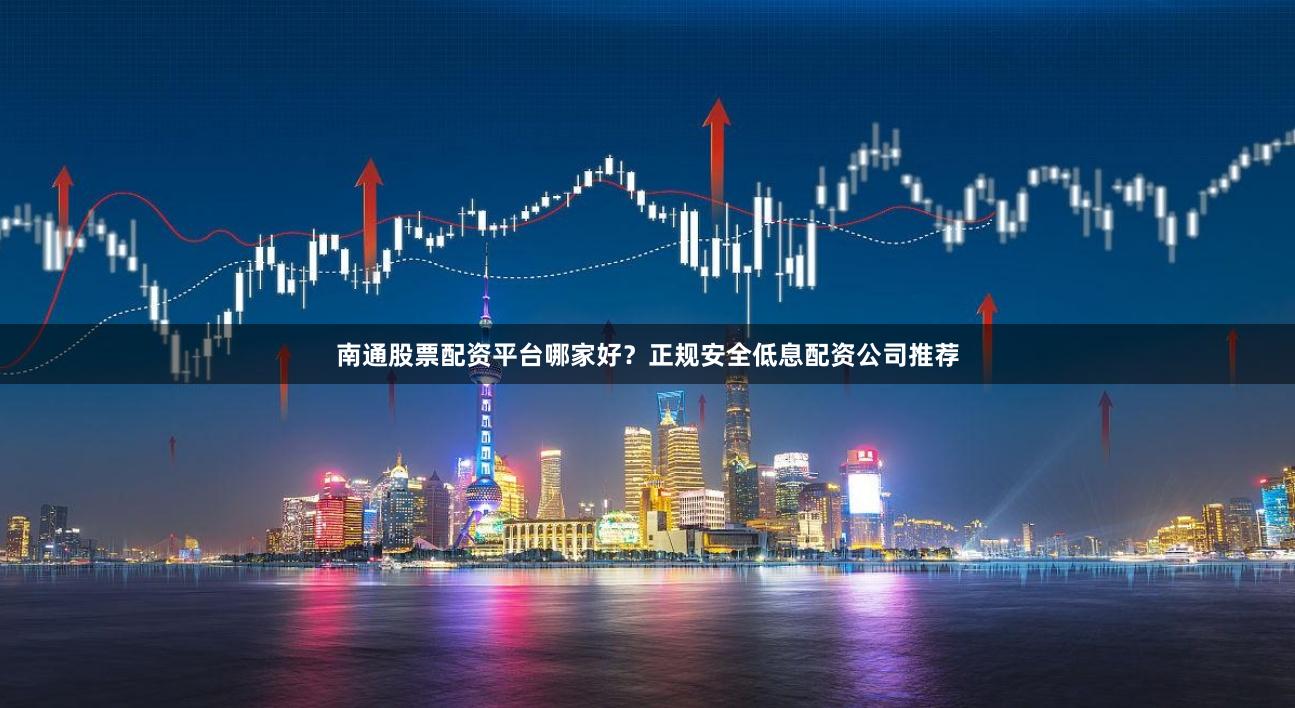南通股票配资平台哪家好？正规安全低息配资公司推荐