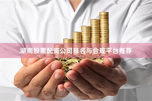 湖南股票配资公司排名与合规平台推荐